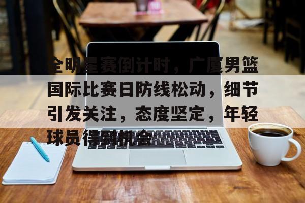 爱游戏官方入口-全明星赛倒计时，广厦男篮国际比赛日防线松动，细节引发关注，态度坚定，年轻球员得到机会的简单介绍